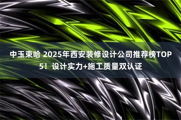 中玉束哈 2025年西安装修设计公司推荐榜TOP5！设计实力+施工质量双认证
