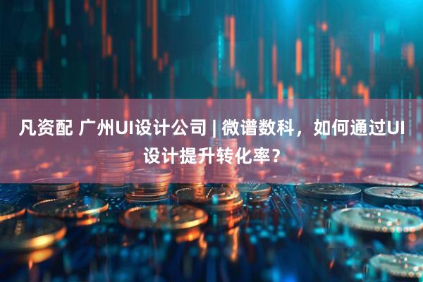 凡资配 广州UI设计公司 | 微谱数科,如何通过UI设计提升转化率?