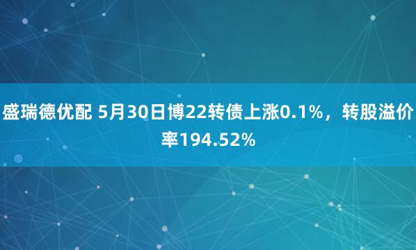 盛瑞德优配 5月30日博22转债上涨0.1%，转股溢价率194.52%