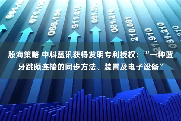 股海策略 中科蓝讯获得发明专利授权：“一种蓝牙跳频连接的同步方法、装置及电子设备”