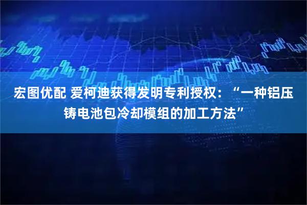宏图优配 爱柯迪获得发明专利授权：“一种铝压铸电池包冷却模组的加工方法”