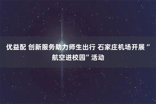 优益配 创新服务助力师生出行 石家庄机场开展“航空进校园”活动