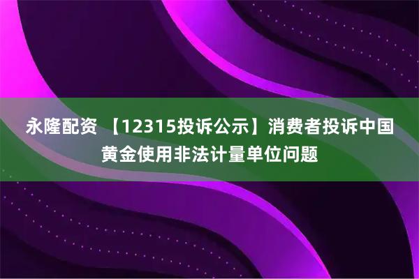 永隆配资 【12315投诉公示】消费者投诉中国黄金使用非法计量单位问题