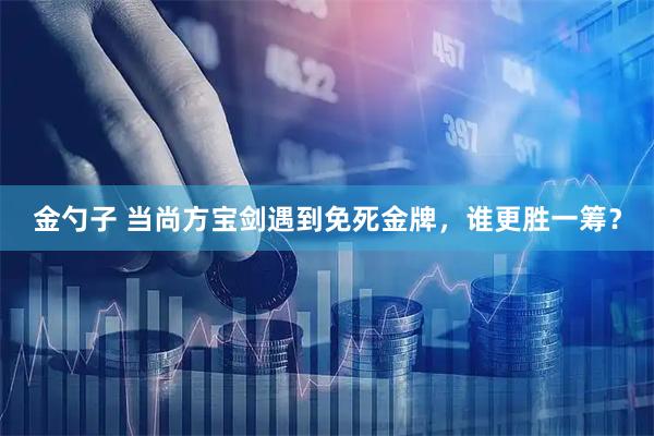 金勺子 当尚方宝剑遇到免死金牌，谁更胜一筹？