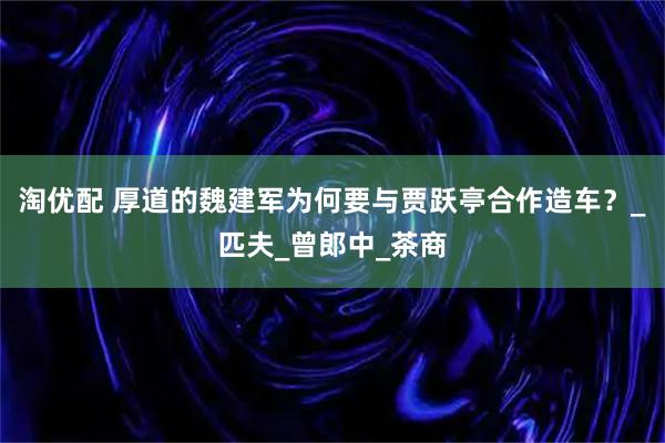 淘优配 厚道的魏建军为何要与贾跃亭合作造车？_匹夫_曾郎中_茶商