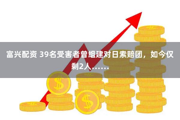 富兴配资 39名受害者曾组建对日索赔团，如今仅剩2人……