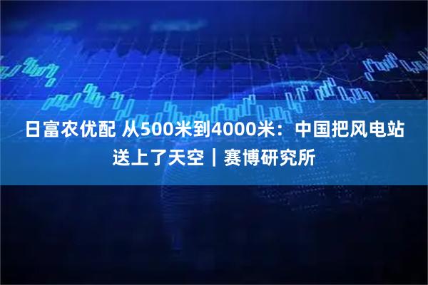 日富农优配 从500米到4000米：中国把风电站送上了天空｜赛博研究所