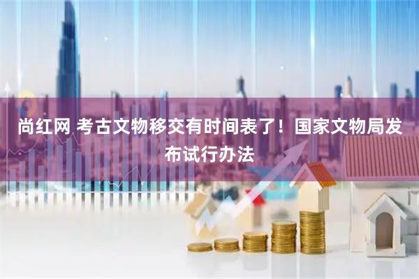 尚红网 考古文物移交有时间表了！国家文物局发布试行办法